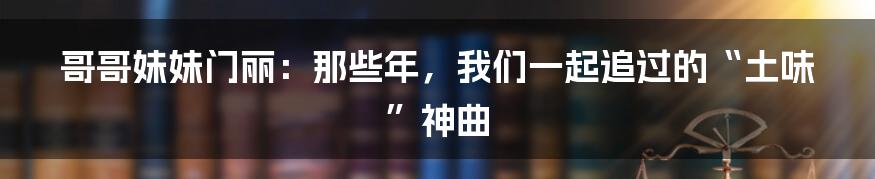 哥哥妹妹门丽：那些年，我们一起追过的“土味”神曲