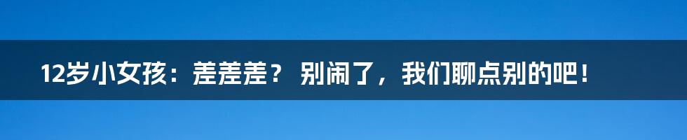 12岁小女孩：差差差？ 别闹了，我们聊点别的吧！