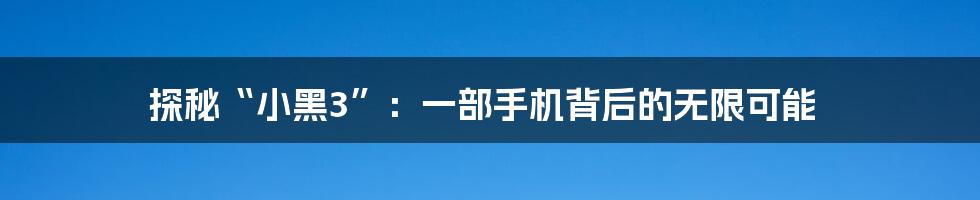 探秘“小黑3”:一部手机背后的无限可能