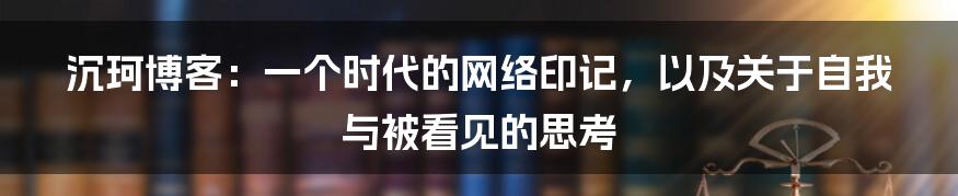 沉珂博客：一个时代的网络印记，以及关于自我与被看见的思考