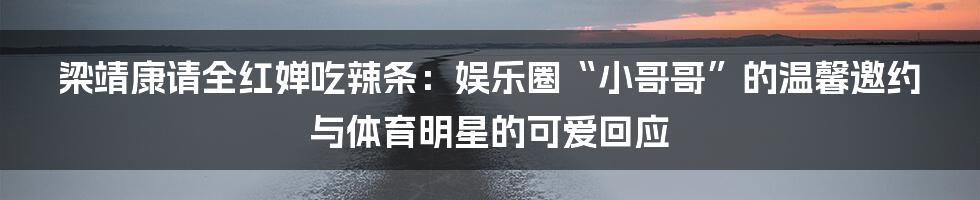 梁靖康请全红婵吃辣条：娱乐圈“小哥哥”的温馨邀约与体育明星的可爱回应