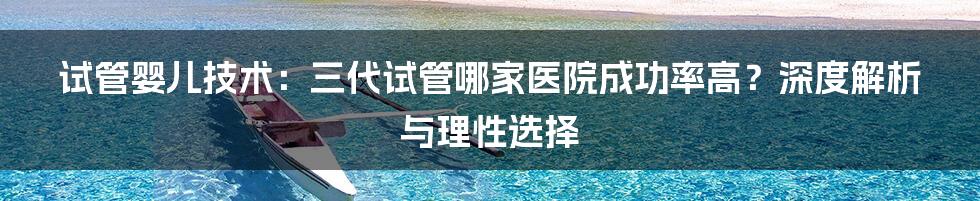 试管婴儿技术:三代试管哪家医院成功率高?深度解析与理性选择
