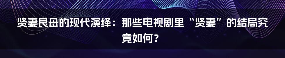 贤妻良母的现代演绎:那些电视剧里“贤妻”的结局究竟如何?