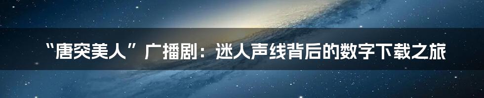 “唐突美人”广播剧:迷人声线背后的数字下载之旅