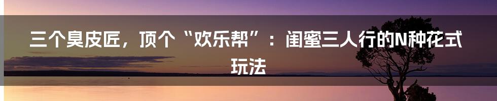 三个臭皮匠，顶个“欢乐帮”：闺蜜三人行的N种花式玩法
