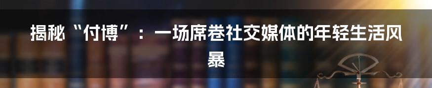 揭秘“付博”：一场席卷社交媒体的年轻生活风暴