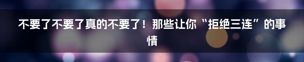 不要了不要了真的不要了！那些让你“拒绝三连”的事情