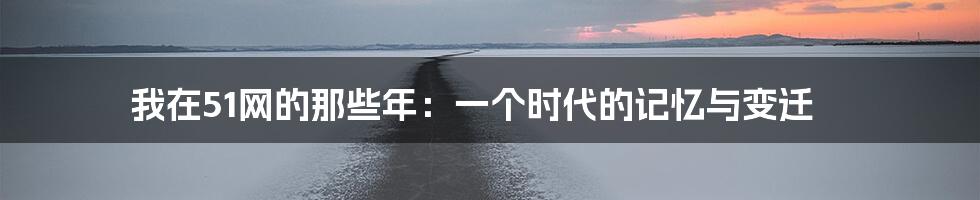 我在51网的那些年:一个时代的记忆与变迁