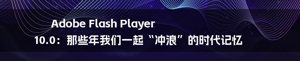 Adobe Flash Player 10.0：那些年我们一起“冲浪”的时代记忆