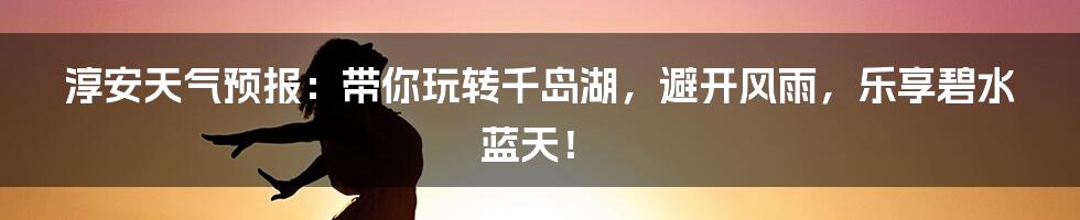 淳安天气预报：带你玩转千岛湖，避开风雨，乐享碧水蓝天！