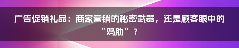 广告促销礼品:商家营销的秘密武器,还是顾客眼中的“鸡肋”?