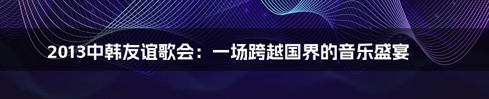 2013中韩友谊歌会:一场跨越国界的音乐盛宴