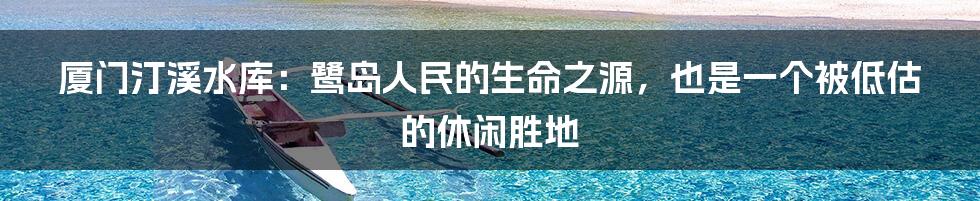 厦门汀溪水库：鹭岛人民的生命之源，也是一个被低估的休闲胜地