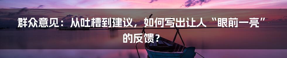 群众意见：从吐槽到建议，如何写出让人“眼前一亮”的反馈？