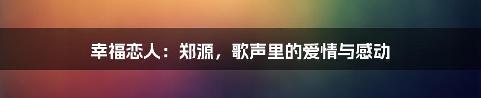 幸福恋人：郑源，歌声里的爱情与感动