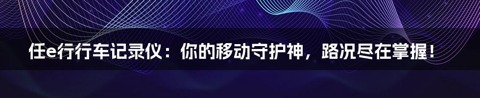 任e行行车记录仪:你的移动守护神,路况尽在掌握!