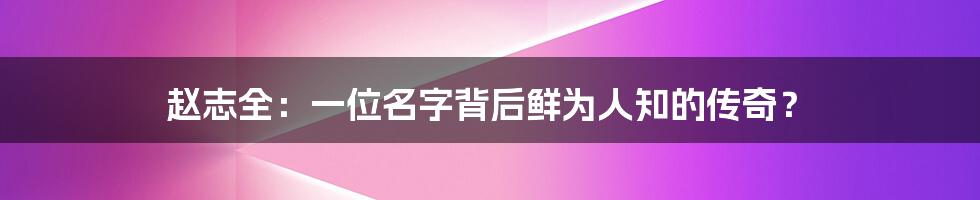 赵志全:一位名字背后鲜为人知的传奇?