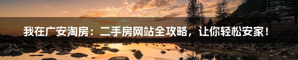 我在广安淘房:二手房网站全攻略,让你轻松安家!