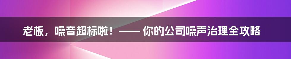 老板,噪音超标啦!—— 你的公司噪声治理全攻略