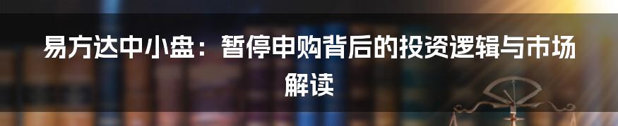 易方达中小盘:暂停申购背后的投资逻辑与市场解读