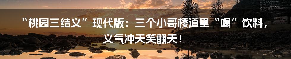 “桃园三结义”现代版：三个小哥楼道里“喝”饮料，义气冲天笑翻天！