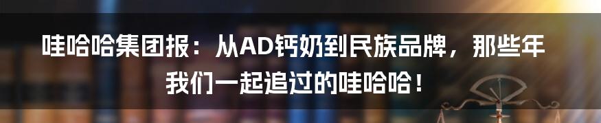 哇哈哈集团报：从AD钙奶到民族品牌，那些年我们一起追过的哇哈哈！