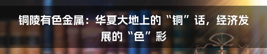 铜陵有色金属:华夏大地上的“铜”话,经济发展的“色”彩