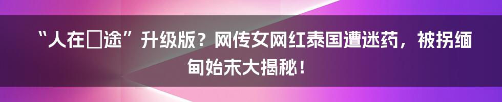 “人在囧途”升级版？网传女网红泰国遭迷药，被拐缅甸始末大揭秘！