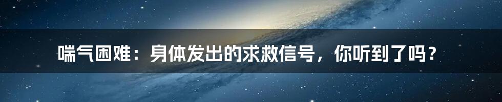 喘气困难：身体发出的求救信号，你听到了吗？