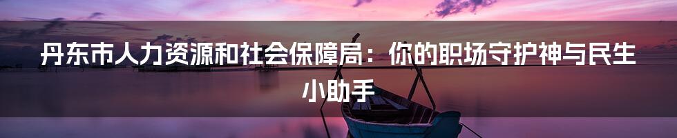 丹东市人力资源和社会保障局：你的职场守护神与民生小助手