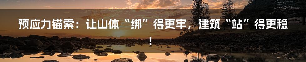 预应力锚索：让山体“绑”得更牢，建筑“站”得更稳！