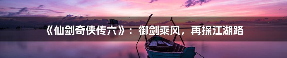 《仙剑奇侠传六》:御剑乘风,再探江湖路