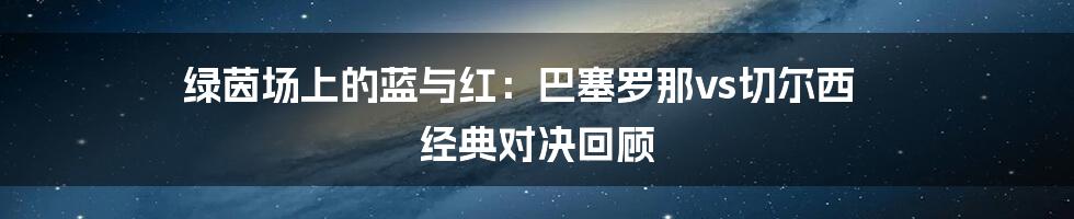 绿茵场上的蓝与红：巴塞罗那vs切尔西 经典对决回顾