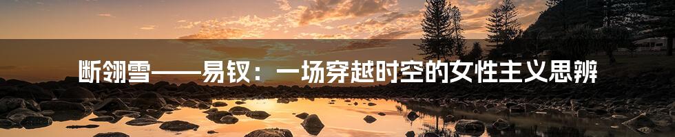 断翎雪——易钗:一场穿越时空的女性主义思辨