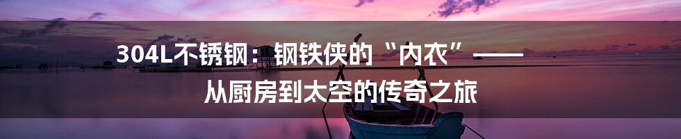 304L不锈钢：钢铁侠的“内衣”—— 从厨房到太空的传奇之旅