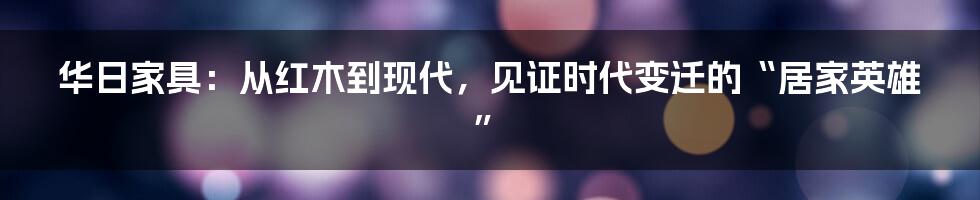 华日家具：从红木到现代，见证时代变迁的“居家英雄”