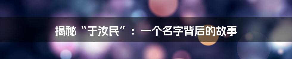 揭秘“于汝民”：一个名字背后的故事
