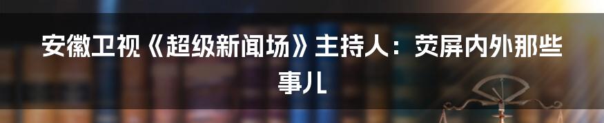 安徽卫视《超级新闻场》主持人：荧屏内外那些事儿