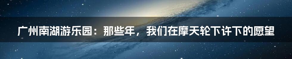 广州南湖游乐园:那些年,我们在摩天轮下许下的愿望