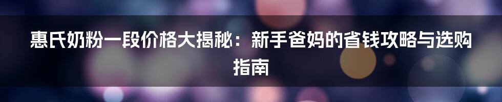 惠氏奶粉一段价格大揭秘：新手爸妈的省钱攻略与选购指南