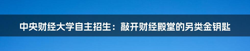 中央财经大学自主招生:敲开财经殿堂的另类金钥匙