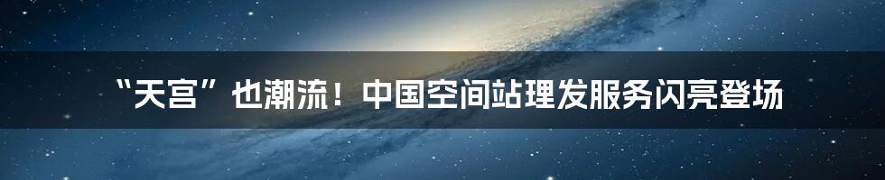 “天宫”也潮流！中国空间站理发服务闪亮登场