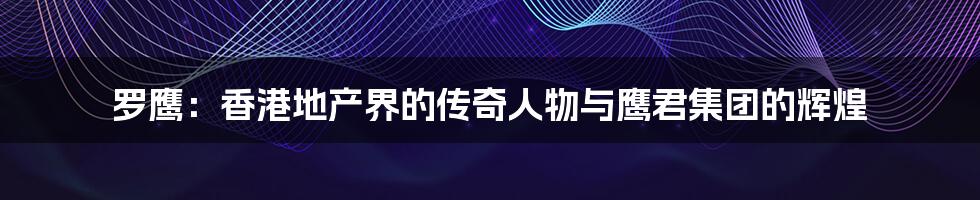 罗鹰:香港地产界的传奇人物与鹰君集团的辉煌
