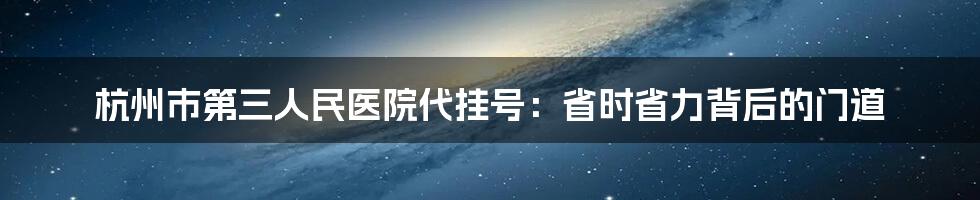 杭州市第三人民医院代挂号：省时省力背后的门道