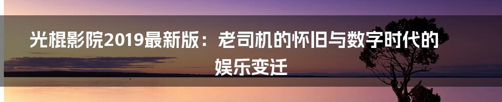 光棍影院2019最新版:老司机的怀旧与数字时代的娱乐变迁
