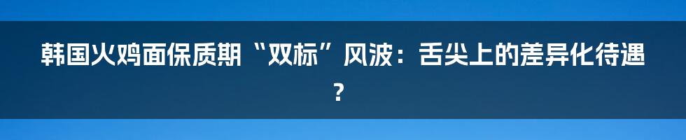 韩国火鸡面保质期“双标”风波:舌尖上的差异化待遇?