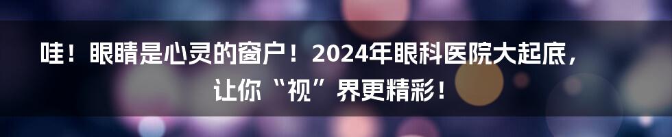 哇！眼睛是心灵的窗户！2024年眼科医院大起底，让你“视”界更精彩！