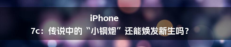 iPhone 7c:传说中的“小钢炮”还能焕发新生吗?