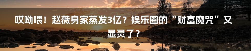 哎呦喂！赵薇身家蒸发3亿？娱乐圈的“财富魔咒”又显灵了？