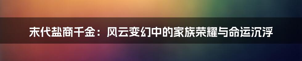 末代盐商千金：风云变幻中的家族荣耀与命运沉浮